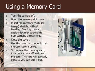 Using a Memory CardTurn the camera off.Open the memory slot cover.Insert the memory card (see image) straight without bending.Turning the card upside down or backwards may damage the camera.Close the cover.Use the menu button to format the card before using.To remove the memory card, turn the camera off and press the card. The card will partially eject so you can pull it out. 