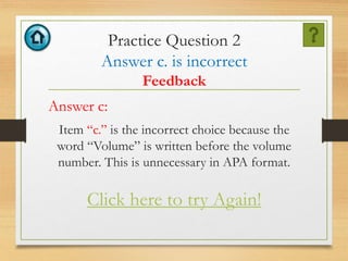 Practice Question 2
Answer c. is incorrect
Feedback
Answer c:
Item “c.” is the incorrect choice because the
word “Volume” is written before the volume
number. This is unnecessary in APA format.
Click here to try Again!
 