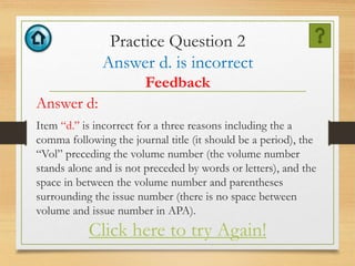 Practice Question 2
Answer d. is incorrect
Feedback
Answer d:
Item “d.” is incorrect for a three reasons including the a
comma following the journal title (it should be a period), the
“Vol” preceding the volume number (the volume number
stands alone and is not preceded by words or letters), and the
space in between the volume number and parentheses
surrounding the issue number (there is no space between
volume and issue number in APA).
Click here to try Again!
 
