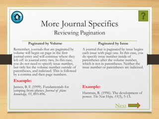 More Journal Specifics
Reviewing Pagination
Paginated by Volume
Remember, journals that are paginated by
volume will begin on page in the first
journal entry and will continue where they
left off in journal entry two. In this case,
you do not need to specify issue number,
but only list the volume number outside of
parentheses, and italicized. This is followed
by a comma and then page numbers.
Example:
Jansen, B. F. (1999). Fundamentals for
jumping from planes. Journal of plane
knowledge, 55, 893-896.
Paginated by Issue
A journal that is paginated by issue begins
each issue with page one. In this case, you
do specify issue number inside of
parentheses after the volume number,
which is not in parentheses. Neither the
issue number or parentheses are italicized.
Example:
Hartman, R. (1996). The development of
power. The New Hope, 15(3), 5-13.
Next
 