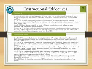 Instructional Objectives
•(1.0, 1.1, 1.2, 2.0)(CN)In a web-based application, the learner will(B) write the author/s names first using last name
followed by a comma and then first initials followed by a period per (CR)American Psychological Association(APA)
guidelines.
•(1.0, 1.1, 1.2, 2.0) (CN)Given a journal publication, (B) the learner will cite correctly the last authors name with a
period and follow with the date of publication in parentheses followed by a period (CR)in adherence with APA citation
rules. Example (2005).
•(3.0, 3.1)(CN)Given a journal article, (B) the learner will cite year of publication correctly and add the date in
parenthesis (CR) in accordance with APA standards.
•(4.0, 4.1, 4.2) (CN)Using an online web or paper based instructional tool,(B) the learner will list the article title followed
by a period and then only capitalize the first word of the title unless using proper nouns (CR) to align with the APA
style method. Example: Random things you should know about APA.
Objectives 1-4
•(5.0, 5.1) (B) The learner will add a journal title using italicized text (CN) using an online or web based instructional
tool. (B)They will then follow this text with a comma and capitalize the name of the journal article or as written to
(CR) follow APA guidelines.
•(6.0, 7.0, 7.1) (B) The learner will put a comma, add volume number outside parenthesis, and then issue number inside
parenthesis (CN)using a web or paper based method of instruction (CR) to align with APA instructions for journal
citation.
•(8.0, 8.1, 8.2) (B) The learner will insert a comma after issue number and then add page number/s (no parenthesis) and
follow with a period (CN)using a web or paper based instruction to (CR)demonstrate knowledge of APA format.
Example: Random Journal, 33(4), 222-224.
•(9.0, 9.1, 9.2) (B) The learner will demonstrate how to insert doi or website address by using a doi, adding the doi or
website address with the words “Retrieved from” preceding a website address without adding “Retrieved from” before
the doi (CN)using web or paper instruction (CR)per APA format.
•(Termobj) The learner will demonstrate which entry is an example of the correct APA format for a periodical or
journal in an APA citation?
•(Termobj) Choose the citation that demonstrates APA format for citing volume number, issue number and page
number.
Objectives 5-9 & Termobj
 