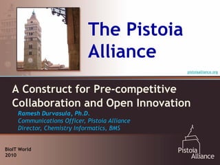 The Pistoia
                             Alliance
                                                pistoiaalliance.org




  A Construct for Pre-competitive
  Collaboration and Open Innovation
     Ramesh Durvasula, Ph.D.
     Communications Officer, Pistoia Alliance
     Director, Chemistry Informatics, BMS


BioIT World
2010
 