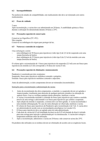 6.2   Incompatibilidades

Na ausência de estudos de compatibilidade, este medicamento não deve ser misturado com outros
medicamentos.

6.3   Prazo de validade

2 anos.
Após reconstituição, a vacina deve ser administrada em 24 horas. A estabilidade química e física
durante a utilização foi demonstrada durante 24 horas a 25ºC.

6.4   Precauções especiais de conservação

Conservar no frigorífico (2ºC–8ºC).
Não congelar.
Conservar na embalagem de origem para proteger da luz.

6.5   Natureza e conteúdo do recipiente

Uma embalagem contém:
-    uma embalagem de 50 frascos para injectáveis (vidro tipo I) de 2,5 ml de suspensão com uma
     tampa (borracha de butilo).
-    duas embalagens de 25 frascos para injectáveis (vidro tipo I) de 2,5 ml de emulsão com uma
     tampa (borracha de butilo).

O volume após a reconstituição de 1 frasco para injectáveis de suspensão (2,5 ml) com um frasco para
injectáveis de emulsão (2,5 ml) corresponde a 10 doses de vacina (5 ml).

6.6   Precauções especiais de eliminação e manuseamento

Pandemrix é constituído por dois recipientes:
Suspensão: frasco para injectáveis multidose contendo o antigénio,
Emulsão: frasco para injectáveis multidose contendo o adjuvante.

Antes da administração, os dois componentes devem ser misturados (reconstituídos).

Instruções para a reconstituição e administração da vacina:

1.     Antes da reconstituição dos dois componentes, a emulsão e a suspensão devem ser agitadas e
       inspeccionadas visualmente para detecção de qualquer partícula estranha e/ou alteração do
       aspecto físico. Caso se verifique qualquer destas alterações, inutilizar a vacina.
2.    A vacina é reconstituída retirando o conteúdo do frasco para injectáveis que contém a emulsão
      através de uma seringa e adicionando-o ao frasco para injectáveis que contém a suspensão.
3.    Após adição da emulsão à suspensão, a mistura deve ser bem agitada. A vacina reconstituída é
      uma emulsão esbranquiçada. No caso de outra alteração ser observada, inutilizar a vacina.
4.    O volume do frasco para injectáveis de Pandemrix após reconstituição é de 5 ml. A vacina deve
      ser administrada de acordo com as recomendações posológicas (ver secção 4.2).
5.    O frasco para injectáveis deve ser agitado antes de cada administração.
6.    Cada dose de vacina de 0,5 ml (totalidade da dose) ou de 0,25 ml (metade da dose) é retirada
      para uma seringa para injecção e administrada por via intramuscular. A vacina deve atingir a
      temperatura ambiente antes da utilização.
7.    Após a reconstituição, administrar a vacina em 24 horas e não conservar acima dos 25ºC.

Os produtos não utilizados ou os resíduos devem ser eliminados de acordo com as exigências locais.




                                                  14
 