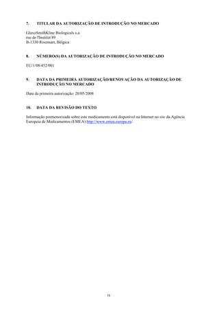 7.    TITULAR DA AUTORIZAÇÃO DE INTRODUÇÃO NO MERCADO

GlaxoSmithKline Biologicals s.a.
rue de l'Institut 89
B-1330 Rixensart, Bélgica


8.    NÚMERO(S) DA AUTORIZAÇÃO DE INTRODUÇÃO NO MERCADO

EU/1/08/452/001


9.    DATA DA PRIMEIRA AUTORIZAÇÃO/RENOVAÇÃO DA AUTORIZAÇÃO DE
      INTRODUÇÃO NO MERCADO

Data da primeira autorização: 20/05/2008


10.   DATA DA REVISÃO DO TEXTO

Informação pormenorizada sobre este medicamento está disponível na Internet no site da Agência
Europeia de Medicamentos (EMEA) http://www.emea.europa.eu/.




                                               15
 