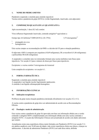 1.     NOME DO MEDICAMENTO

Pandemrix suspensão e emulsão para emulsão injectável.
Vacina contra a pandemia de gripe (H1N1)v (virião fragmentado, inactivado, com adjuvante)


2.     COMPOSIÇÃO QUALITATIVA E QUANTITATIVA

Após reconstituição, 1 dose (0,5 ml) contém:

Vírus influenza fragmentado inactivado, contendo antigénio* equivalente a:

Estirpe tipo A/California/7/2009 (H1N1)v (X-179A)                    3,75 microgramas**
*
      propagado em ovos
**
      hemaglutinina

Esta vacina cumpre as recomendações da OMS e a decisão da UE para a situação pandémica.

O adjuvante AS03 é composto por esqualeno (10,69 miligramas), DL-α-tocoferol (11,86 miligramas)
e polissorbato 80 (4,86 miligramas)

A suspensão e a emulsão uma vez misturadas formam uma vacina multidose num frasco para
injectáveis. Ver secção 6.5 para o número de doses por frasco para injectáveis.

Excipientes: a vacina contém 5 microgramas de tiomersal

Lista completa de excipientes: ver secção 6.1.


3.     FORMA FARMACÊUTICA

Suspensão e emulsão para emulsão injectável.
A suspensão é um líquido incolor ligeiramente opalescente.
A emulsão é um líquido esbranquiçado homogéneo.


4.     INFORMAÇÕES CLÍNICAS

4.1    Indicações terapêuticas

Profilaxia da gripe numa situação pandémica declarada oficialmente (ver secções 4.2 e 5.1).

A vacina contra a pandemia de gripe deve ser administrada de acordo com as Recomendações
Oficiais.

4.2    Posologia e modo de administração

Esta vacina contra a pandemia de gripe foi aprovada com base em informação obtida com a versão
contendo o antigénio H5N1 complementada com informação obtida com uma vacina contendo o
antigénio H1N1. A secção das Informações Clínicas será actualizada de acordo com dados adicionais
que surjam.

Actualmente existe uma experiência clínica muito limitada com Pandemrix (H1N1) (ver secção 5.1)
em adultos saudáveis com 18-60 anos de idade e não existe experiência clínica nos idosos, crianças ou
adolescentes. A decisão de administrar Pandemrix (H1N1) em cada faixa etária, definida

                                                 2
 