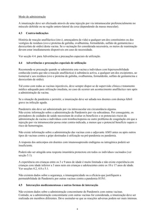Modo de administração

A imunização deve ser efectuada através de uma injecção por via intramuscular preferencialmente no
músculo deltóide ou na região antero-lateral da coxa (dependendo da massa muscular).

4.3   Contra-indicações

História de reacção anafiláctica (isto é, ameaçadora da vida) a qualquer um dos constituintes ou dos
vestígios de resíduos (ovo e proteína de galinha, ovalbumina, formaldeído, sulfato de gentamicina e
deoxicolato de sódio) desta vacina. Se a vacinação for considerada necessária, os meios de reanimação
devem estar imediatamente disponíveis em caso de necessidade.

Ver secção 4.4. para Advertências e precauções especiais de utilização.

4.4   Advertências e precauções especiais de utilização

Recomenda-se precaução quando se administra esta vacina a indivíduos com hipersensibilidade
conhecida (outra que não a reacção anafiláctica) à substância activa, a qualquer um dos excipientes, ao
tiomersal e aos resíduos (ovo e proteína de galinha, ovalbumina, formaldeído, sulfato de gentamicina e
deoxicolato de sódio).

Tal como com todas as vacinas injectáveis, deve sempre dispor-se de supervisão clínica e tratamento
médico adequado para utilização imediata, no caso de ocorrer um acontecimento anafiláctico raro após
a administração da vacina.

Se a situação da pandemia o permitir, a imunização deve ser adiada nos doentes com doença febril
grave ou infecção aguda.

Pandemrix não deve ser administrado por via intravascular em circunstância alguma.
Não existe informação sobre a administração de Pandemrix por via subcutânea. Por conseguinte, os
prestadores de cuidados de saúde necessitam de avaliar os benefícios e os potenciais riscos da
administração da vacina a indivíduos com trombocitopenia ou outro problema de coagulação em que a
injecção por via intramuscular possa estar contra-indicada, a menos que o potencial benefício supere o
risco de hemorragias.

Não existe informação sobre a administração das vacinas com o adjuvante AS03 antes ou após outros
tipos de vacinas contra a gripe destinadas à utilização na pré-pandemia ou pandemia.

A resposta dos anticorpos em doentes com imunossupressão endógena ou iatrogénica poderá ser
insuficiente.

Poderá não ser atingida uma resposta imunitária protectora em todos os indivíduos vacinados (ver
secção 5.1).

A experiência em crianças entre os 3 e 9 anos de idade é muito limitada e não existe experiência em
crianças com idade inferior a 3 anos nem em crianças e adolescentes entre os 10 e 17 anos de idade.
Ver secções 4.2, 4.8 e 5.1.

Não existem dados sobre a segurança, a imunogenicidade ou a eficácia que justifiquem a
permutabilidade de Pandemrix por outras vacinas contra a pandemia H1N1.

4.5   Interacções medicamentosas e outras formas de interacção

Não existem dados sobre a administração concomitante de Pandemrix com outras vacinas.
Contudo, se a administração concomitante com outras vacinas for considerada, a imunização deve ser
realizada em membros diferentes. Deve assinalar-se que as reacções adversas podem ser mais intensas.


                                                  4
 