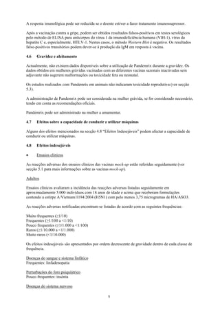 A resposta imunológica pode ser reduzida se o doente estiver a fazer tratamento imunossupressor.

Após a vacinação contra a gripe, podem ser obtidos resultados falsos-positivos em testes serológicos
pelo método de ELISA para anticorpos do vírus-1 da imunodeficiência humana (VIH-1), vírus da
hepatite C e, especialmente, HTLV-1. Nestes casos, o método Western Blot é negativo. Os resultados
falso-positivos transitórios podem dever-se à produção da IgM em resposta à vacina.

4.6   Gravidez e aleitamento

Actualmente, não existem dados disponiveis sobre a utilização de Pandemrix durante a gravidez. Os
dados obtidos em mulheres grávidas vacinadas com as diferentes vacinas sazonais inactivadas sem
adjuvante não sugerem malformações ou toxicidade feta ou neonatal.

Os estudos realizados com Pandemrix em animais não indicaram toxicidade reprodutiva (ver secção
5.3).

A administração de Pandemrix pode ser considerada na mulher grávida, se for considerado necessário,
tendo em conta as recomendações oficiais.

Pandemrix pode ser administrado na mulher a amamentar.

4.7   Efeitos sobre a capacidade de conduzir e utilizar máquinas

Alguns dos efeitos mencionados na secção 4.8 “Efeitos Indesejáveis” podem afectar a capacidade de
conduzir ou utilizar máquinas.

4.8   Efeitos indesejáveis

•     Ensaios clínicos

As reacções adversas dos ensaios clínicos das vacinas mock-up estão referidas seguidamente (ver
secção 5.1 para mais informações sobre as vacinas mock-up).

Adultos

Ensaios clínicos avaliaram a incidência das reacções adversas listadas seguidamente em
aproximadamente 5.000 indivíduos com 18 anos de idade e acima que receberam formulações
contendo a estirpe A/Vietnam/1194/2004 (H5N1) com pelo menos 3,75 microgramas de HA/ASO3.

As reacções adversas notificadas encontram-se listadas de acordo com as seguintes frequências:

Muito frequentes (≥1/10)
Frequentes (≥1/100 a <1/10)
Pouco frequentes (≥1/1.000 a <1/100)
Raros (≥1/10.000 a <1/1.000)
Muito raros (<1/10.000)

Os efeitos indesejáveis são apresentados por ordem decrescente de gravidade dentro de cada classe de
frequência.

Doenças do sangue e sistema linfático
Frequentes: linfadenopatia

Perturbações do foro psiquiátrico
Pouco frequentes: insónia

Doenças do sistema nervoso

                                                 5
 