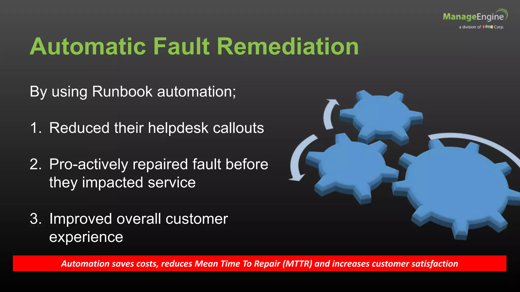 Automatic Fault Remediation
By using Runbook automation;
1. Reduced their helpdesk callouts
2. Pro-actively repaired fault before
they impacted service
3. Improved overall customer
experience
Automation saves costs, reduces Mean Time To Repair (MTTR) and increases customer satisfaction
 