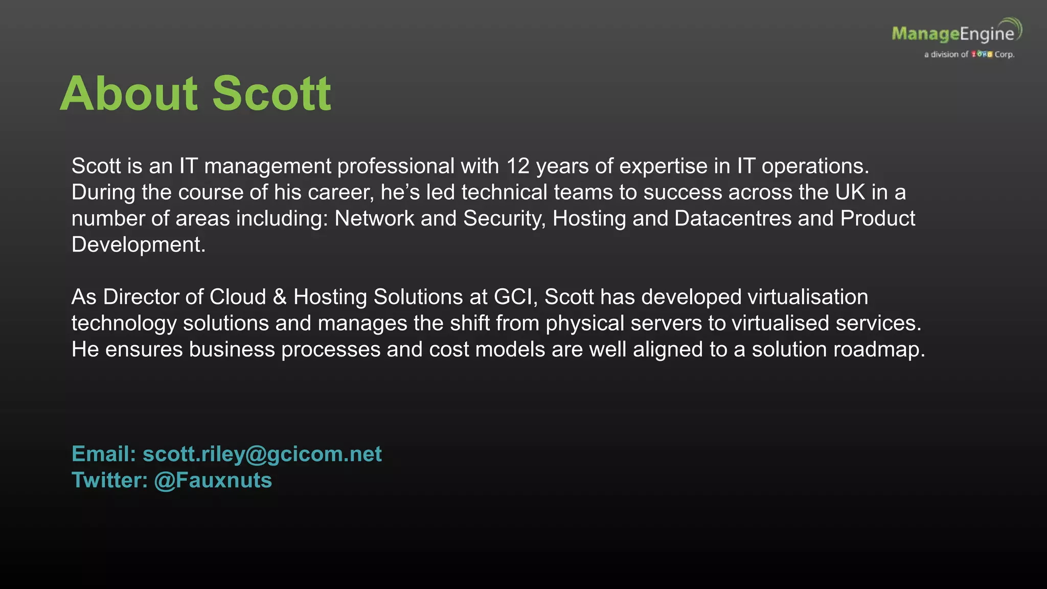 About Scott
Scott is an IT management professional with 12 years of expertise in IT operations.
During the course of his career, he’s led technical teams to success across the UK in a
number of areas including: Network and Security, Hosting and Datacentres and Product
Development.
As Director of Cloud & Hosting Solutions at GCI, Scott has developed virtualisation
technology solutions and manages the shift from physical servers to virtualised services.
He ensures business processes and cost models are well aligned to a solution roadmap.
Email: scott.riley@gcicom.net
Twitter: @Fauxnuts
 
