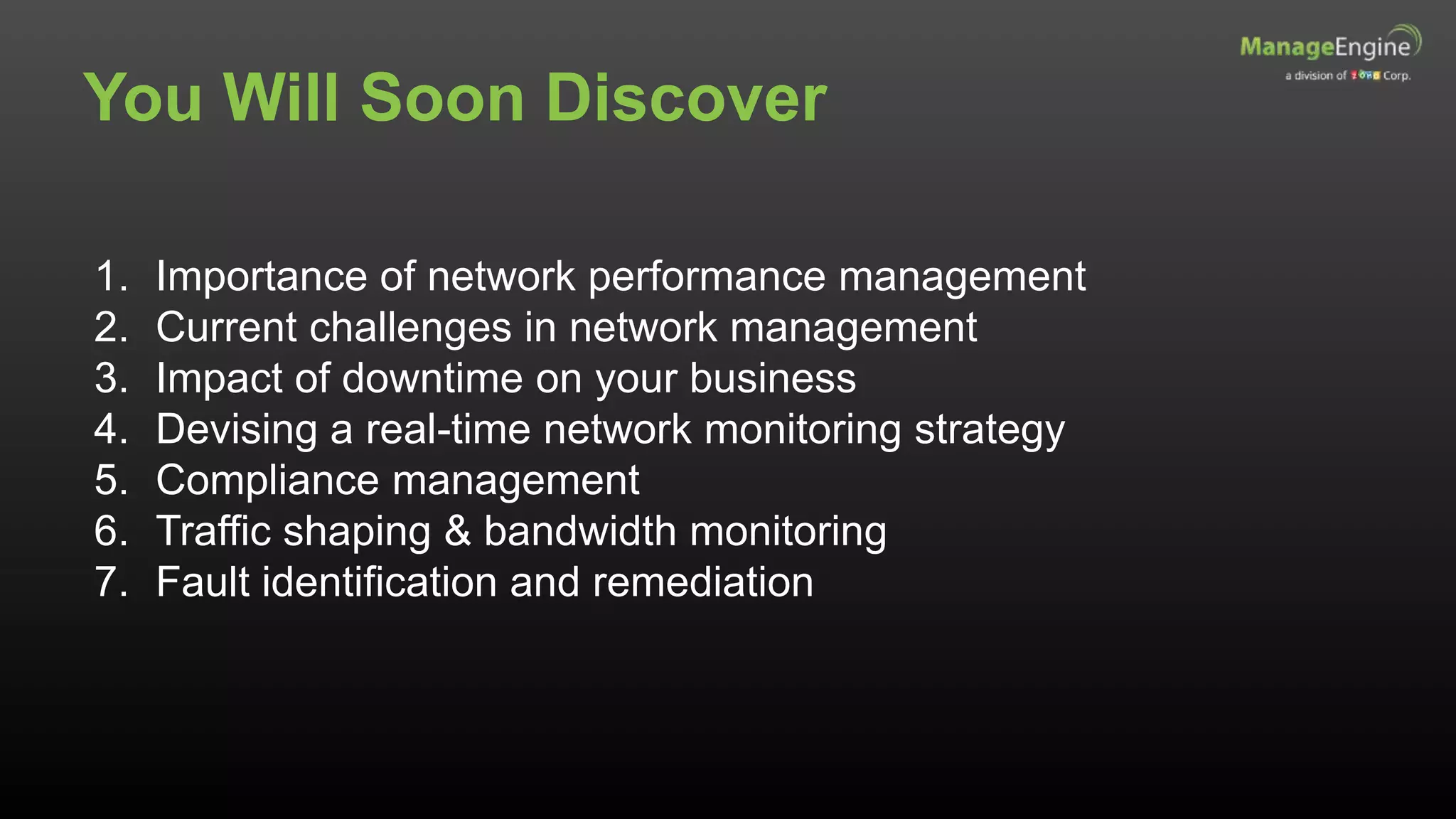 You Will Soon Discover
1. Importance of network performance management
2. Current challenges in network management
3. Impact of downtime on your business
4. Devising a real-time network monitoring strategy
5. Compliance management
6. Traffic shaping & bandwidth monitoring
7. Fault identification and remediation
 