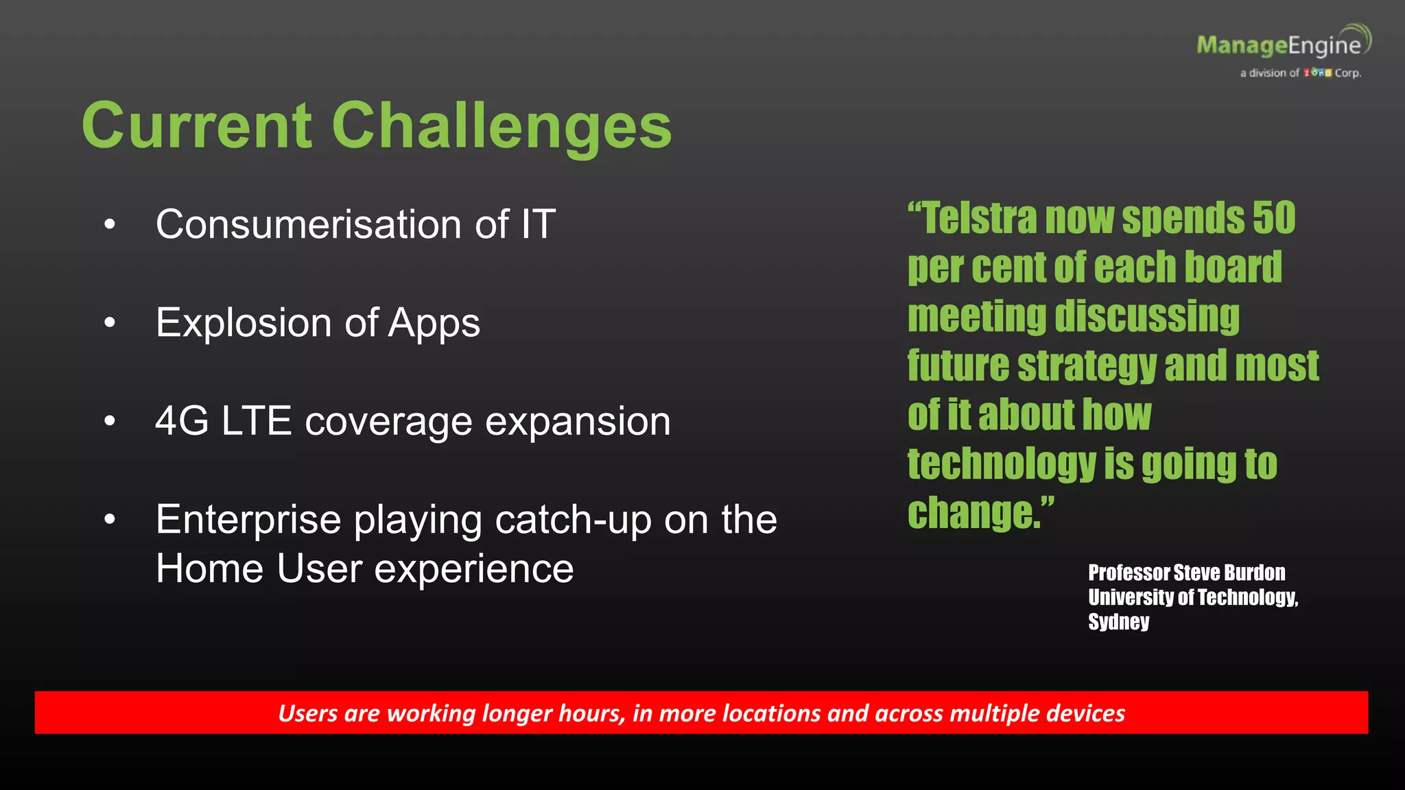 Current Challenges
Users are working longer hours, in more locations and across multiple devices
• Consumerisation of IT
• Explosion of Apps
• 4G LTE coverage expansion
• Enterprise playing catch-up on the
Home User experience
“Telstra now spends 50
per cent of each board
meeting discussing
future strategy and most
of it about how
technology is going to
change.”
ProfessorSteve Burdon
University of Technology,
Sydney
 