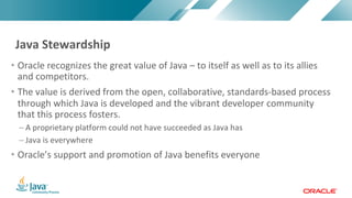 Copyright © 2017, Oracle and/or its affiliates. All rights reserved. |Copyright © 2017, Oracle and/or its affiliates. All rights reserved.
• Oracle recognizes the great value of Java – to itself as well as to its allies
and competitors.
• The value is derived from the open, collaborative, standards-based process
through which Java is developed and the vibrant developer community
that this process fosters.
– A proprietary platform could not have succeeded as Java has
– Java is everywhere
• Oracle’s support and promotion of Java benefits everyone
Java Stewardship
 