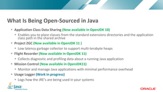 Copyright © 2017, Oracle and/or its affiliates. All rights reserved. |Copyright © 2017, Oracle and/or its affiliates. All rights reserved.
§ Application Class Data Sharing (Now available in OpenJDK 10)
§ Enables you to place classes from the standard extensions directories and the application
class path in the shared archive
§ Project ZGC (Now available in OpenJDK 11 )
§ Low latency garbage collector to support multi-terabyte heaps
§ Flight Recorder (Now available in OpenJDK 11)
§ Collects diagnostic and profiling data about a running Java application
§ Mission Control (Now available in OpenJDK11)
§ Monitor and manage Java applications with minimal performance overhead
§ Usage Logger (Work in progress)
§ Logs how the JRE’s are being used in your systems
What Is Being Open-Sourced in Java
 