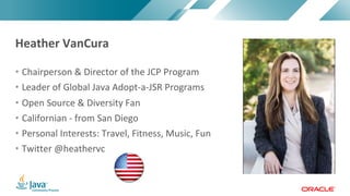 Copyright © 2017, Oracle and/or its affiliates. All rights reserved. |Copyright © 2017, Oracle and/or its affiliates. All rights reserved.
• Chairperson & Director of the JCP Program
• Leader of Global Java Adopt-a-JSR Programs
• Open Source & Diversity Fan
• Californian - from San Diego
• Personal Interests: Travel, Fitness, Music, Fun
• Twitter @heathervc
Heather VanCura
 