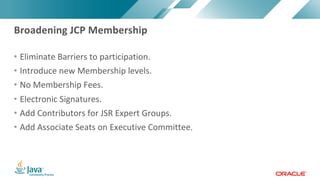 Copyright © 2017, Oracle and/or its affiliates. All rights reserved. |Copyright © 2017, Oracle and/or its affiliates. All rights reserved.
• Eliminate Barriers to participation.
• Introduce new Membership levels.
• No Membership Fees.
• Electronic Signatures.
• Add Contributors for JSR Expert Groups.
• Add Associate Seats on Executive Committee.
Broadening JCP Membership
 