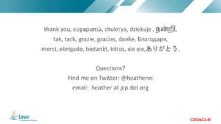 Copyright © 2017, Oracle and/or its affiliates. All rights reserved. |Copyright © 2017, Oracle and/or its affiliates. All rights reserved.
thank you, ευχαριστώ, shukriya, dziekuje , ந"றி,
tak, tack, grazie, gracias, danke, Благодаря,
merci, obrigado, bedankt, kiitos, xie xie, .
Questions?
Find me on Twitter: @heathervc
email: heather at jcp dot org
 