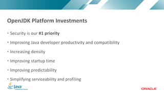 Copyright © 2017, Oracle and/or its affiliates. All rights reserved. |Copyright © 2017, Oracle and/or its affiliates. All rights reserved.
• Security is our #1 priority
• Improving Java developer productivity and compatibility
• Increasing density
• Improving startup time
• Improving predictability
• Simplifying serviceability and profiling
OpenJDK Platform Investments
 