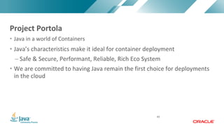 Copyright © 2017, Oracle and/or its affiliates. All rights reserved. |Copyright © 2017, Oracle and/or its affiliates. All rights reserved.
• Java’s characteristics make it ideal for container deployment
– Safe & Secure, Performant, Reliable, Rich Eco System
• We are committed to having Java remain the first choice for deployments
in the cloud
Project Portola
49
• Java in a world of Containers
 
