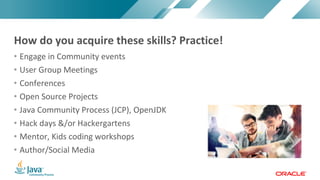 Copyright © 2017, Oracle and/or its affiliates. All rights reserved. |Copyright © 2017, Oracle and/or its affiliates. All rights reserved.
• Engage in Community events
• User Group Meetings
• Conferences
• Open Source Projects
• Java Community Process (JCP), OpenJDK
• Hack days &/or Hackergartens
• Mentor, Kids coding workshops
• Author/Social Media
How do you acquire these skills? Practice!
 