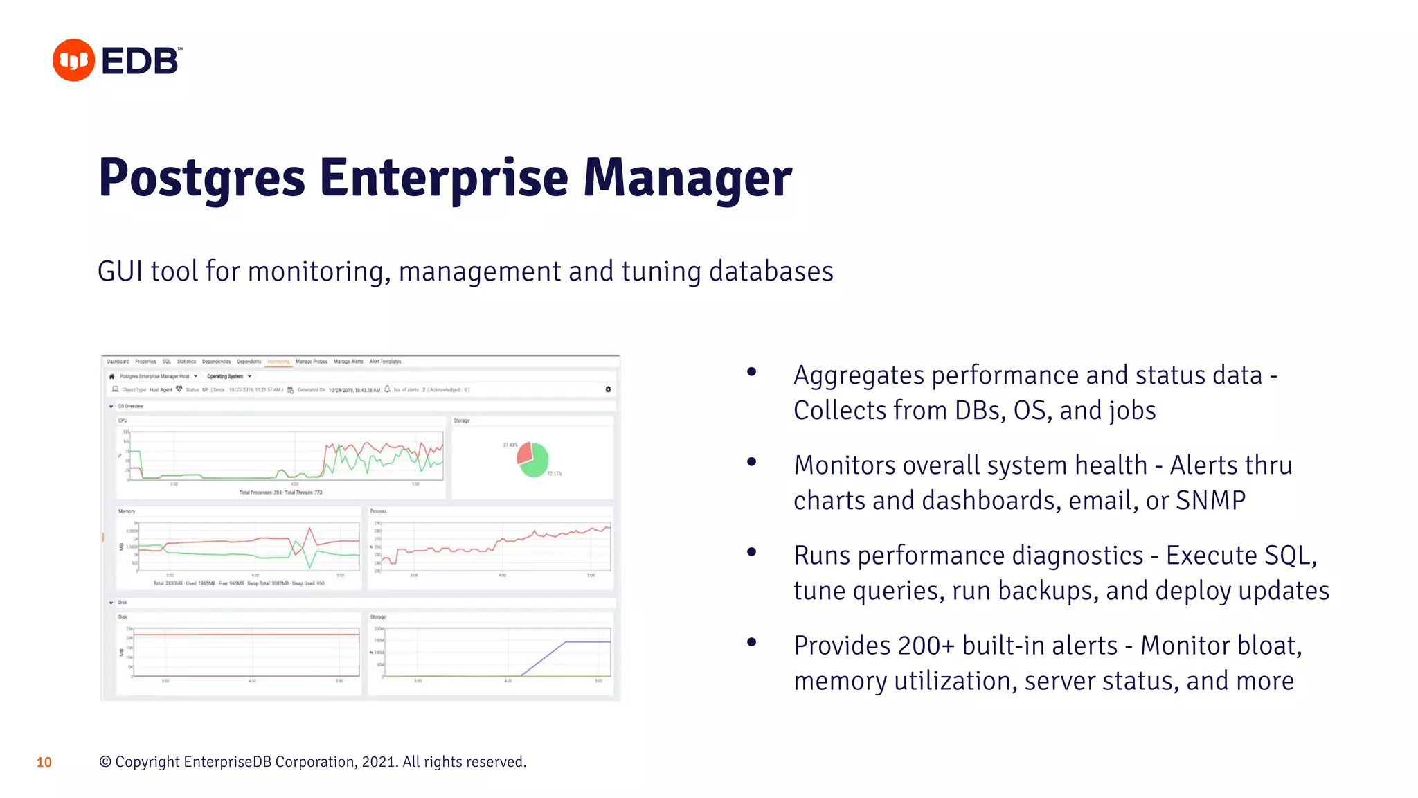 © Copyright EnterpriseDB Corporation, 2021. All rights reserved.
10
Postgres Enterprise Manager
GUI tool for monitoring, management and tuning databases
• Aggregates performance and status data -
Collects from DBs, OS, and jobs
• Monitors overall system health - Alerts thru
charts and dashboards, email, or SNMP
• Runs performance diagnostics - Execute SQL,
tune queries, run backups, and deploy updates
• Provides 200+ built-in alerts - Monitor bloat,
memory utilization, server status, and more
 