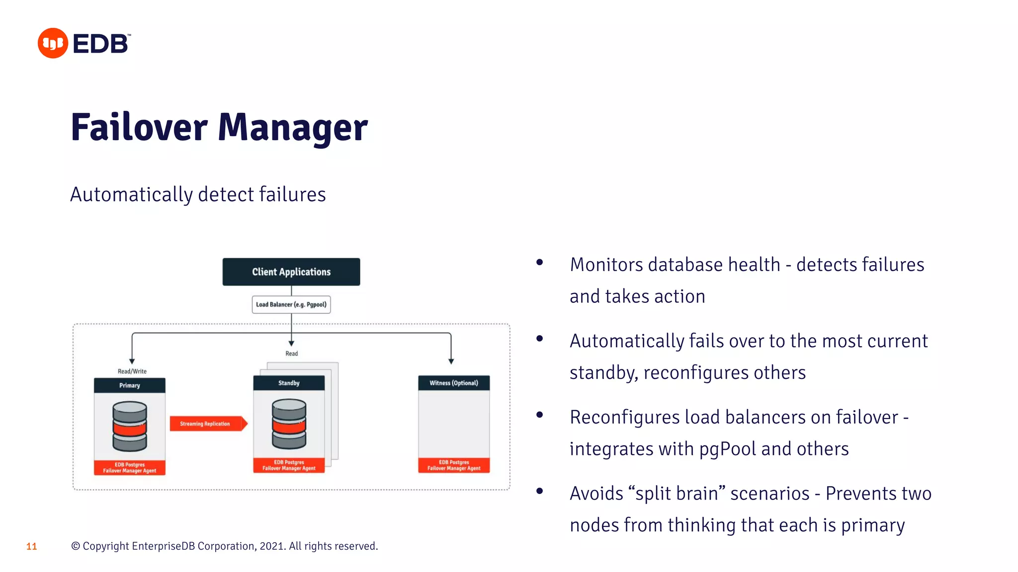 © Copyright EnterpriseDB Corporation, 2021. All rights reserved.
11
Failover Manager
Automatically detect failures
• Monitors database health - detects failures
and takes action
• Automatically fails over to the most current
standby, reconfigures others
• Reconfigures load balancers on failover -
integrates with pgPool and others
• Avoids “split brain” scenarios - Prevents two
nodes from thinking that each is primary
 