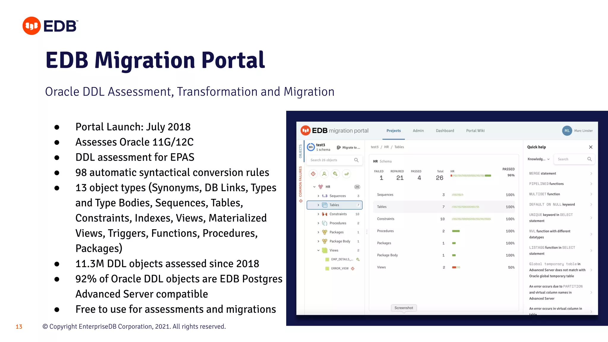 © Copyright EnterpriseDB Corporation, 2021. All rights reserved.
13
EDB Migration Portal
Oracle DDL Assessment, Transformation and Migration
● Portal Launch: July 2018
● Assesses Oracle 11G/12C
● DDL assessment for EPAS
● 98 automatic syntactical conversion rules
● 13 object types (Synonyms, DB Links, Types
and Type Bodies, Sequences, Tables,
Constraints, Indexes, Views, Materialized
Views, Triggers, Functions, Procedures,
Packages)
● 11.3M DDL objects assessed since 2018
● 92% of Oracle DDL objects are EDB Postgres
Advanced Server compatible
● Free to use for assessments and migrations
 
