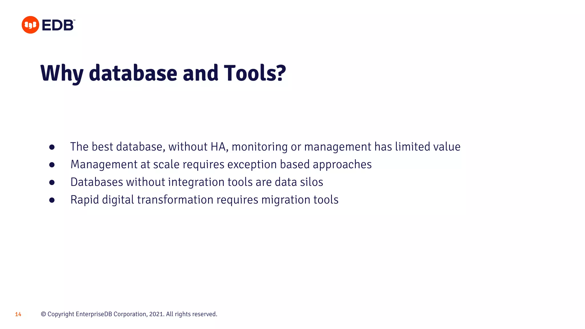 © Copyright EnterpriseDB Corporation, 2021. All rights reserved.
14
● The best database, without HA, monitoring or management has limited value
● Management at scale requires exception based approaches
● Databases without integration tools are data silos
● Rapid digital transformation requires migration tools
Why database and Tools?
 