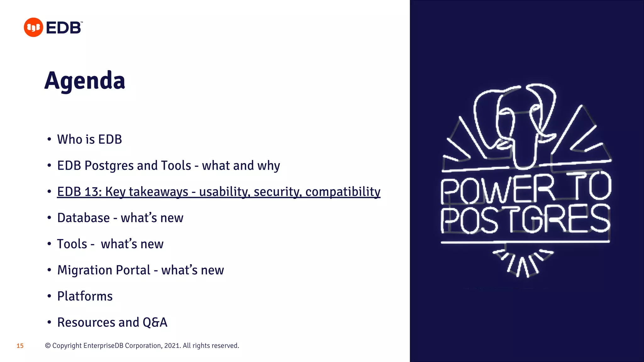 © Copyright EnterpriseDB Corporation, 2021. All rights reserved.
15
Agenda
• Who is EDB
• EDB Postgres and Tools - what and why
• EDB 13: Key takeaways - usability, security, compatibility
• Database - what’s new
• Tools - what’s new
• Migration Portal - what’s new
• Platforms
• Resources and Q&A
 