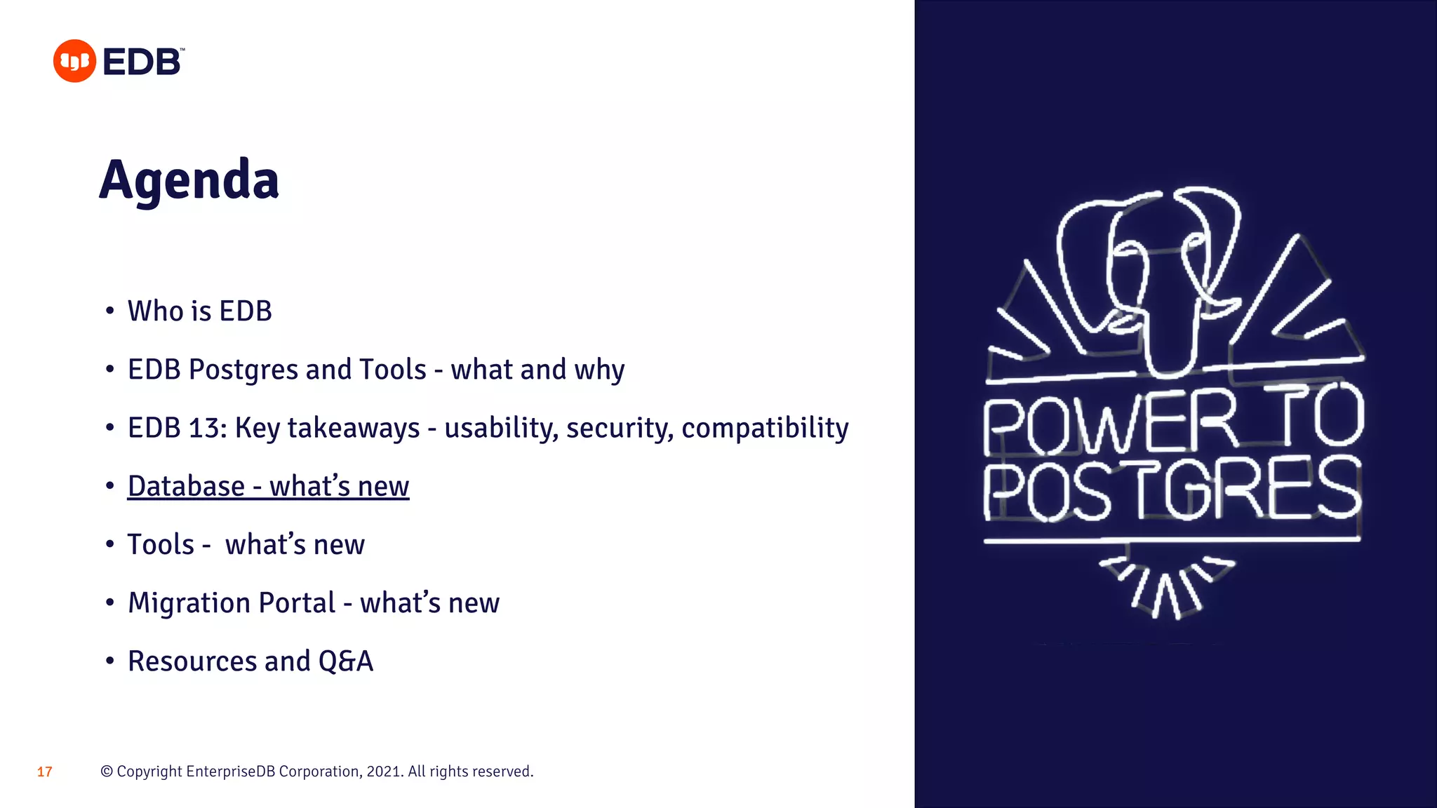 © Copyright EnterpriseDB Corporation, 2021. All rights reserved.
17
Agenda
• Who is EDB
• EDB Postgres and Tools - what and why
• EDB 13: Key takeaways - usability, security, compatibility
• Database - what’s new
• Tools - what’s new
• Migration Portal - what’s new
• Resources and Q&A
 