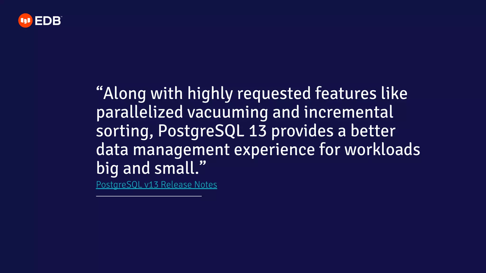 PostgreSQL v13 Release Notes
“Along with highly requested features like
parallelized vacuuming and incremental
sorting, PostgreSQL 13 provides a better
data management experience for workloads
big and small.”
 