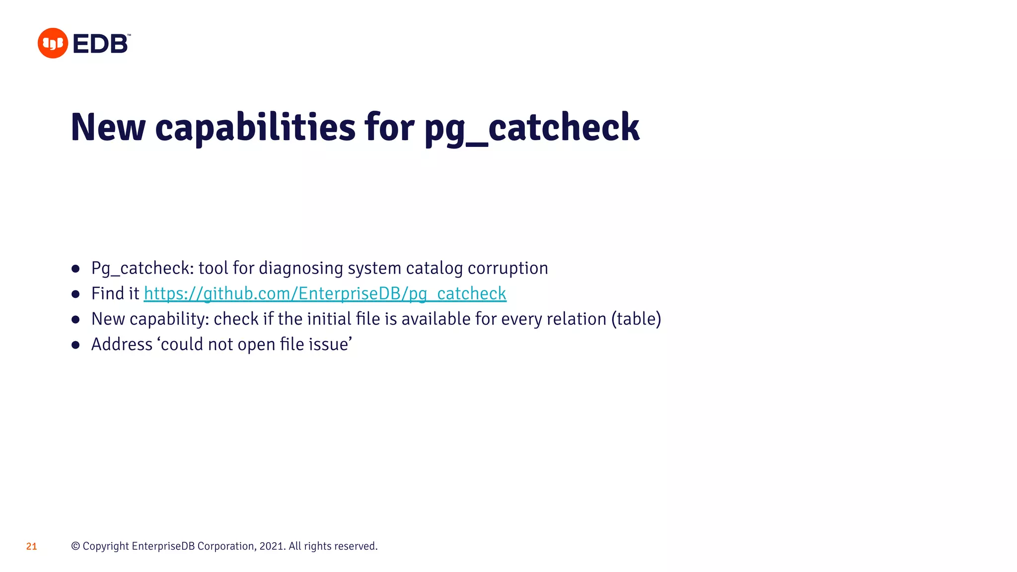 © Copyright EnterpriseDB Corporation, 2021. All rights reserved.
21
● Pg_catcheck: tool for diagnosing system catalog corruption
● Find it https://github.com/EnterpriseDB/pg_catcheck
● New capability: check if the initial ﬁle is available for every relation (table)
● Address ‘could not open ﬁle issue’
New capabilities for pg_catcheck
 