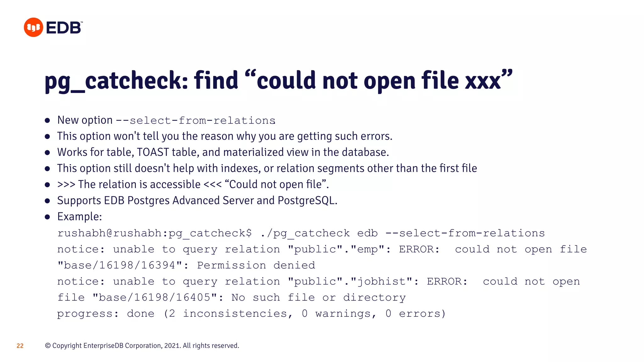 © Copyright EnterpriseDB Corporation, 2021. All rights reserved.
22
● New option --select-from-relations
.
● This option won't tell you the reason why you are getting such errors.
● Works for table, TOAST table, and materialized view in the database.
● This option still doesn't help with indexes, or relation segments other than the ﬁrst ﬁle
● >>> The relation is accessible <<< “Could not open ﬁle”.
● Supports EDB Postgres Advanced Server and PostgreSQL.
● Example:
rushabh@rushabh:pg_catcheck$ ./pg_catcheck edb --select-from-relations
notice: unable to query relation "public"."emp": ERROR: could not open file
"base/16198/16394": Permission denied
notice: unable to query relation "public"."jobhist": ERROR: could not open
file "base/16198/16405": No such file or directory
progress: done (2 inconsistencies, 0 warnings, 0 errors)
pg_catcheck: find “could not open file xxx”
 