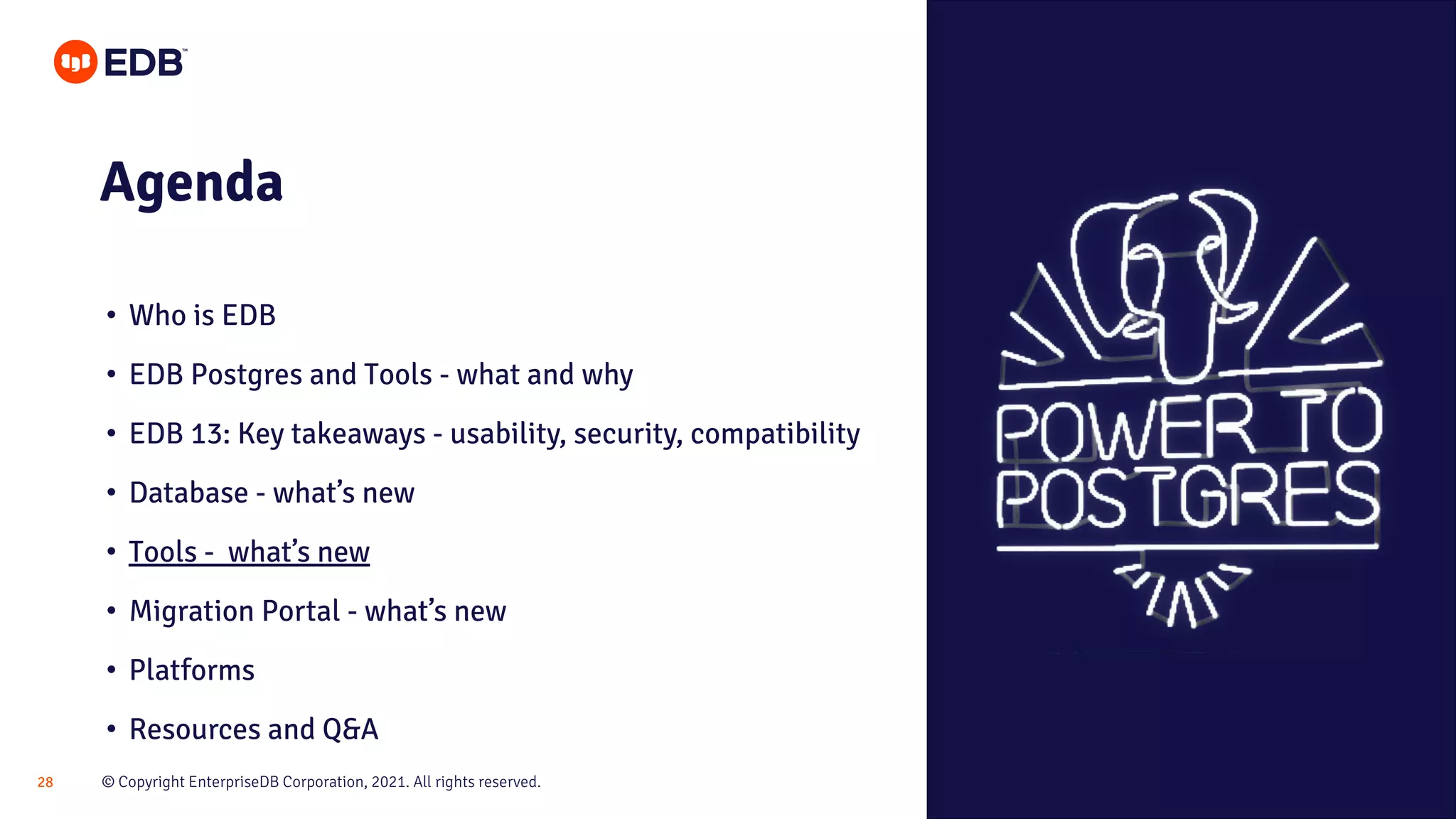 © Copyright EnterpriseDB Corporation, 2021. All rights reserved.
28
Agenda
• Who is EDB
• EDB Postgres and Tools - what and why
• EDB 13: Key takeaways - usability, security, compatibility
• Database - what’s new
• Tools - what’s new
• Migration Portal - what’s new
• Platforms
• Resources and Q&A
 