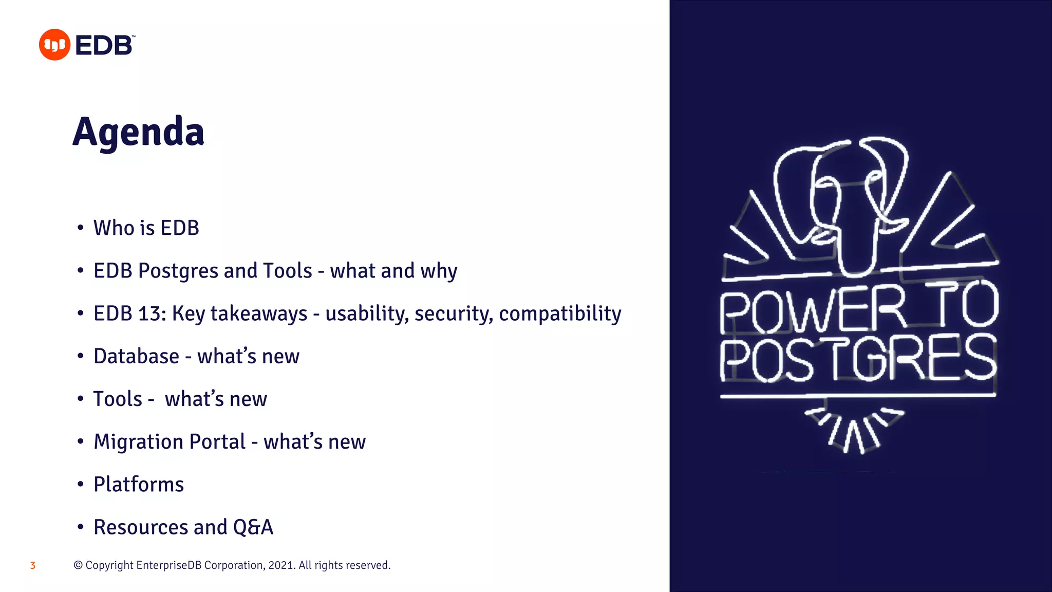 © Copyright EnterpriseDB Corporation, 2021. All rights reserved.
3
Agenda
• Who is EDB
• EDB Postgres and Tools - what and why
• EDB 13: Key takeaways - usability, security, compatibility
• Database - what’s new
• Tools - what’s new
• Migration Portal - what’s new
• Platforms
• Resources and Q&A
 