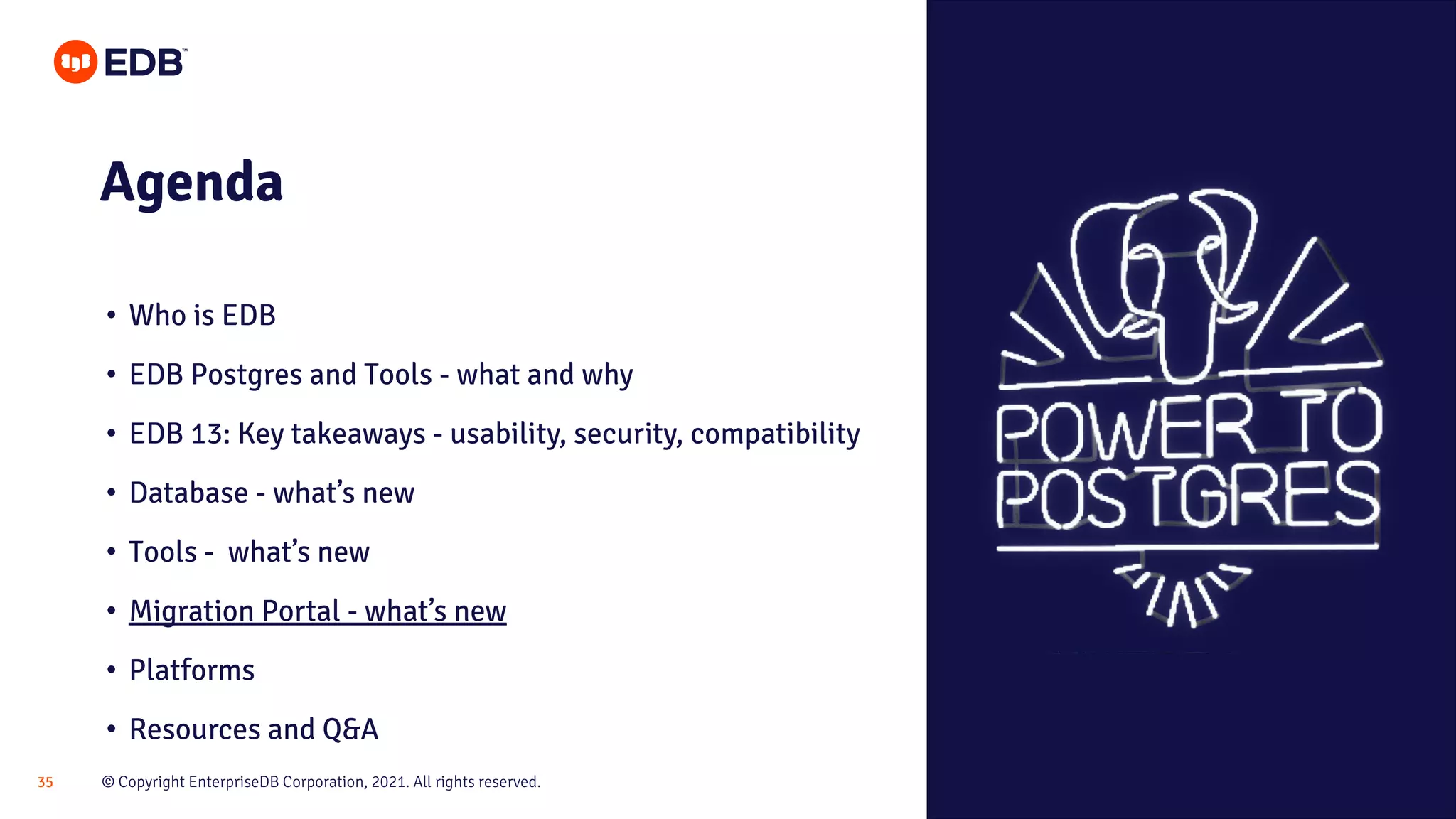 © Copyright EnterpriseDB Corporation, 2021. All rights reserved.
35
Agenda
• Who is EDB
• EDB Postgres and Tools - what and why
• EDB 13: Key takeaways - usability, security, compatibility
• Database - what’s new
• Tools - what’s new
• Migration Portal - what’s new
• Platforms
• Resources and Q&A
 