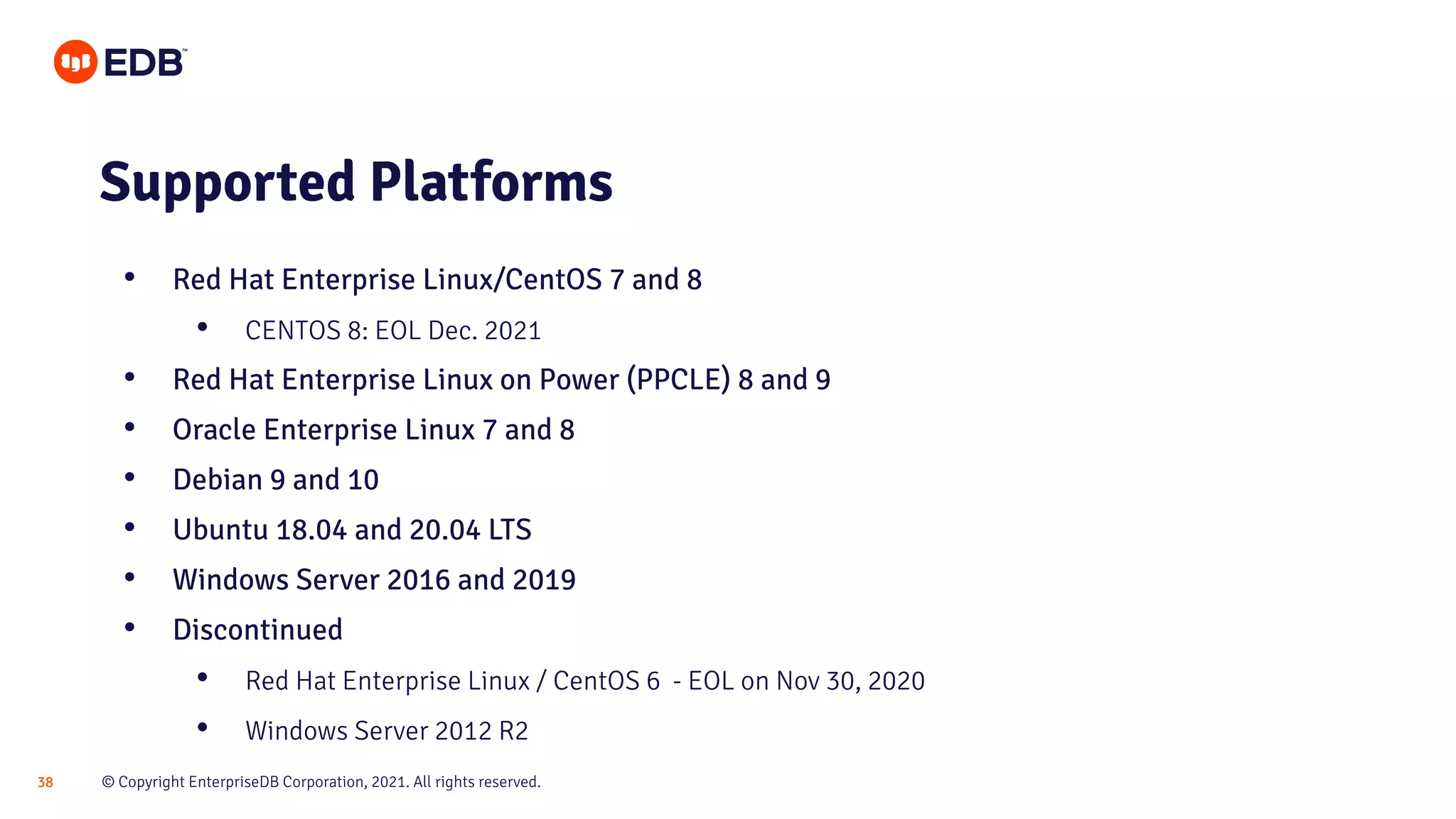 © Copyright EnterpriseDB Corporation, 2021. All rights reserved.
38
Supported Platforms
• Red Hat Enterprise Linux/CentOS 7 and 8
• CENTOS 8: EOL Dec. 2021
• Red Hat Enterprise Linux on Power (PPCLE) 8 and 9
• Oracle Enterprise Linux 7 and 8
• Debian 9 and 10
• Ubuntu 18.04 and 20.04 LTS
• Windows Server 2016 and 2019
• Discontinued
• Red Hat Enterprise Linux / CentOS 6 - EOL on Nov 30, 2020
• Windows Server 2012 R2
 