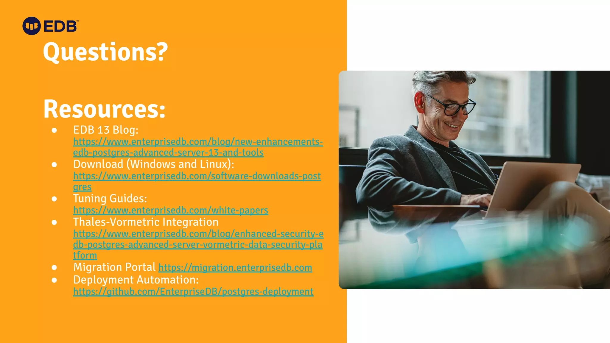 Questions?
Resources:
● EDB 13 Blog:
https://www.enterprisedb.com/blog/new-enhancements-
edb-postgres-advanced-server-13-and-tools
● Download (Windows and Linux):
https://www.enterprisedb.com/software-downloads-post
gres
● Tuning Guides:
https://www.enterprisedb.com/white-papers
● Thales-Vormetric Integration
https://www.enterprisedb.com/blog/enhanced-security-e
db-postgres-advanced-server-vormetric-data-security-pla
tform
● Migration Portal https://migration.enterprisedb.com
● Deployment Automation:
https://github.com/EnterpriseDB/postgres-deployment
 