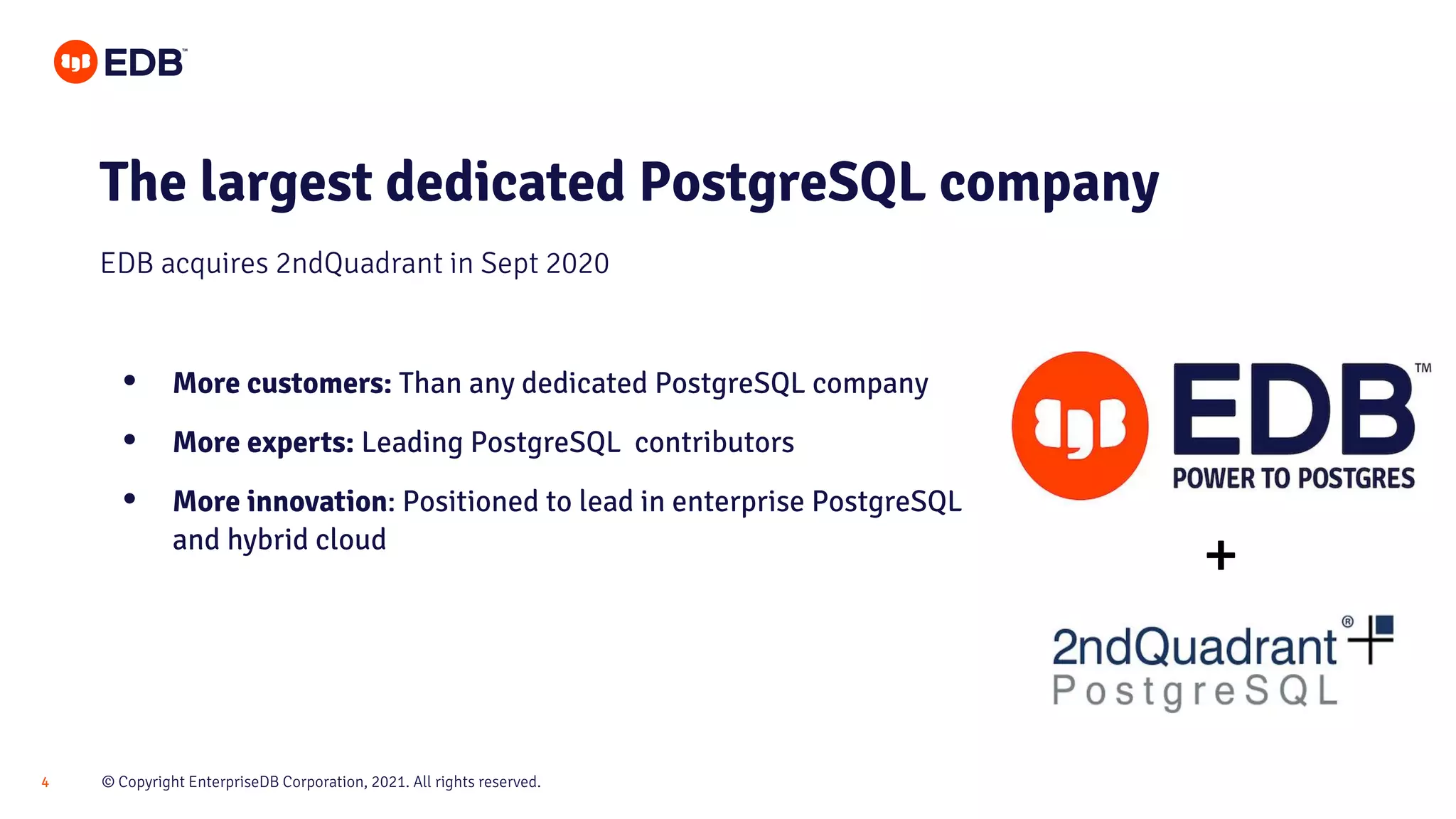 © Copyright EnterpriseDB Corporation, 2021. All rights reserved.
4
The largest dedicated PostgreSQL company
• More customers: Than any dedicated PostgreSQL company
• More experts: Leading PostgreSQL contributors
• More innovation: Positioned to lead in enterprise PostgreSQL
and hybrid cloud
EDB acquires 2ndQuadrant in Sept 2020
+
 