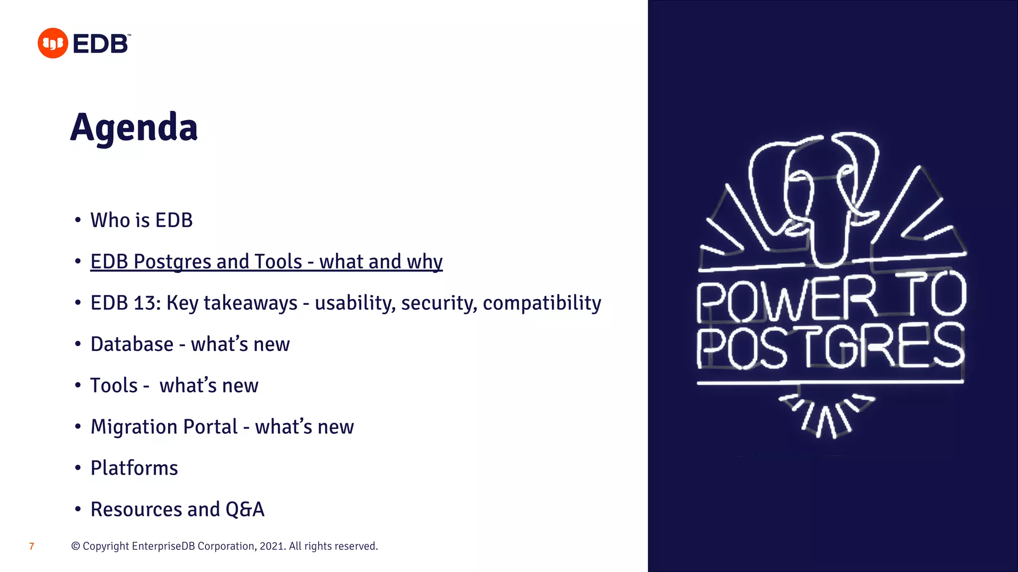 © Copyright EnterpriseDB Corporation, 2021. All rights reserved.
7
Agenda
• Who is EDB
• EDB Postgres and Tools - what and why
• EDB 13: Key takeaways - usability, security, compatibility
• Database - what’s new
• Tools - what’s new
• Migration Portal - what’s new
• Platforms
• Resources and Q&A
 
