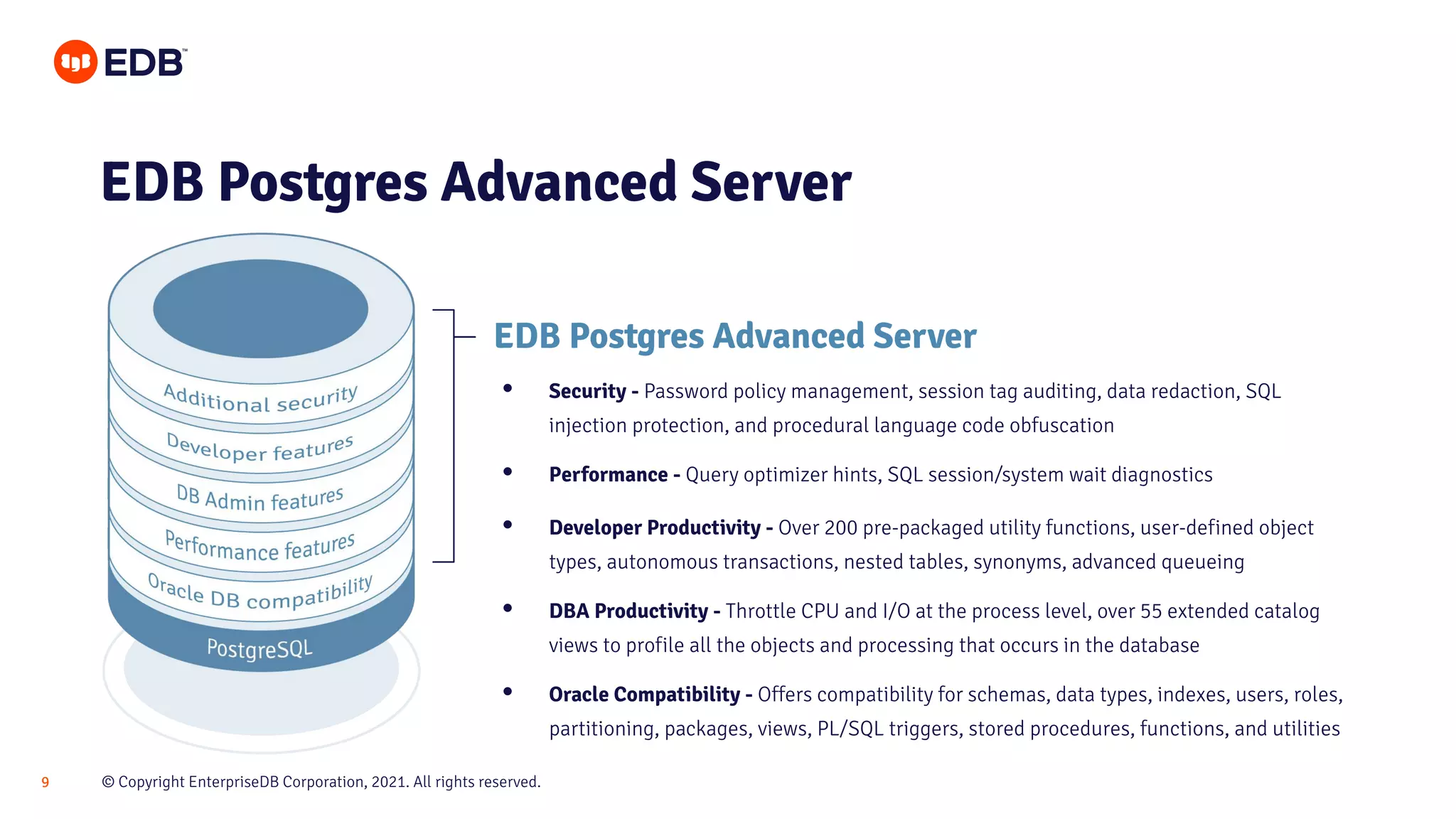 © Copyright EnterpriseDB Corporation, 2021. All rights reserved.
9
EDB Postgres Advanced Server
EDB Postgres Advanced Server
• Security - Password policy management, session tag auditing, data redaction, SQL
injection protection, and procedural language code obfuscation
• Performance - Query optimizer hints, SQL session/system wait diagnostics
• Developer Productivity - Over 200 pre-packaged utility functions, user-defined object
types, autonomous transactions, nested tables, synonyms, advanced queueing
• DBA Productivity - Throttle CPU and I/O at the process level, over 55 extended catalog
views to profile all the objects and processing that occurs in the database
• Oracle Compatibility - Offers compatibility for schemas, data types, indexes, users, roles,
partitioning, packages, views, PL/SQL triggers, stored procedures, functions, and utilities
 