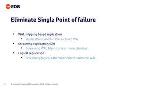 © Copyright EnterpriseDB Corporation, 2020. All rights reserved.
15
Eliminate Single Point of failure
• WAL shipping based replication
• Replication based on the archived WAL
• Streaming replication (SR)
• Streaming WAL files to one or more standbys
• Logical replication
• Streaming logical data modifications from the WAL.
 