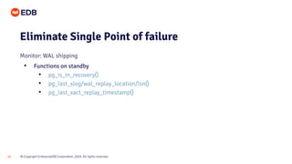 © Copyright EnterpriseDB Corporation, 2020. All rights reserved.
18
Eliminate Single Point of failure
Monitor: WAL shipping
• Functions on standby
• pg_is_in_recovery()
• pg_last_xlog/wal_replay_location/lsn()
• pg_last_xact_replay_timestamp()
 