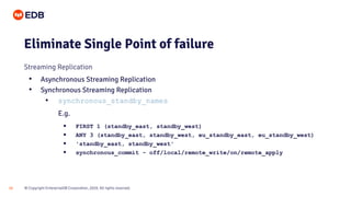 © Copyright EnterpriseDB Corporation, 2020. All rights reserved.
20
Eliminate Single Point of failure
Streaming Replication
• Asynchronous Streaming Replication
• Synchronous Streaming Replication
• synchronous_standby_names
E.g.
• FIRST 1 (standby_east, standby_west)
• ANY 3 (standby_east, standby_west, eu_standby_east, eu_standby_west)
• 'standby_east, standby_west'
• synchronous_commit - off/local/remote_write/on/remote_apply
 