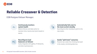 © Copyright EnterpriseDB Corporation, 2020. All rights reserved.
24
Reliable Crossover & Detection
EDB Postgres Failover Manager:
• Continuously monitors your PostgreSQL service to automatically detect failures.
• After an outage is confirmed, Failover Manager automatically promotes the most up-to-date
standby database as the new master.
 