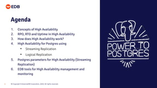 © Copyright EnterpriseDB Corporation, 2020. All rights reserved.
3
Agenda
1. Concepts of High Availability
2. RPO, RTO and Uptime in High Availability
3. How does High Availability work?
4. High Availability for Postgres using
• Streaming Replication
• Logical Replication
5. Postgres parameters for High Availability (Streaming
Replication)
6. EDB tools for High Availability management and
monitoring
 