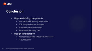 © Copyright EnterpriseDB Corporation, 2020. All rights reserved.
36
Conclusion
• High Availability components
• Hot Standby (Streaming Replication)
• EDB Postgres Failover Manager
• Postgres Enterprise Manager
• Backup And Recovery Tool
• Design consideration
• Near zero downtime software maintenance
• RPO/RTO/GRO
 