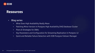 © Copyright EnterpriseDB Corporation, 2020. All rights reserved.
37
Resources
• Blog series
• What Does High Availability Really Mean
• Patching Minor Version in Postgres High Availability (HA) Database Cluster
• Plans & Strategies for DBAs
• Key Parameters and Configuration for Streaming Replication in Postgres 12
• Quick and Reliable Failure Detection with EDB Postgres Failover Manager
 