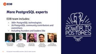 © Copyright EnterpriseDB Corporation, 2020. All rights reserved.
39
EDB team includes:
More PostgreSQL experts
• 300+ PostgreSQL technologists
• 26 PostgreSQL community contributors and
committers
• Including founders and leaders like
Michael Stonebraker
“Father of Postgres”
and EDB Advisor
Bruce Momjian
Co-founder, PostgreSQL
Development Corporation
and EDB Employee
Peter Eisentraut
PostgreSQL leader
and EDB Employee
Robert Haas
PostgreSQL Major
Contributor, Committer
and EDB Employee
Simon Riggs
Enterprise PostgreSQL
Expert and EDB Employee
 