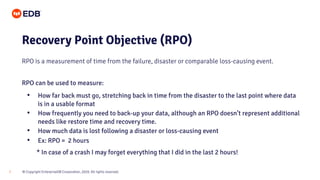 © Copyright EnterpriseDB Corporation, 2020. All rights reserved.
7
Recovery Point Objective (RPO)
RPO is a measurement of time from the failure, disaster or comparable loss-causing event.
RPO can be used to measure:
• How far back must go, stretching back in time from the disaster to the last point where data
is in a usable format
• How frequently you need to back-up your data, although an RPO doesn’t represent additional
needs like restore time and recovery time.
• How much data is lost following a disaster or loss-causing event
• Ex: RPO = 2 hours
* In case of a crash I may forget everything that I did in the last 2 hours!
 