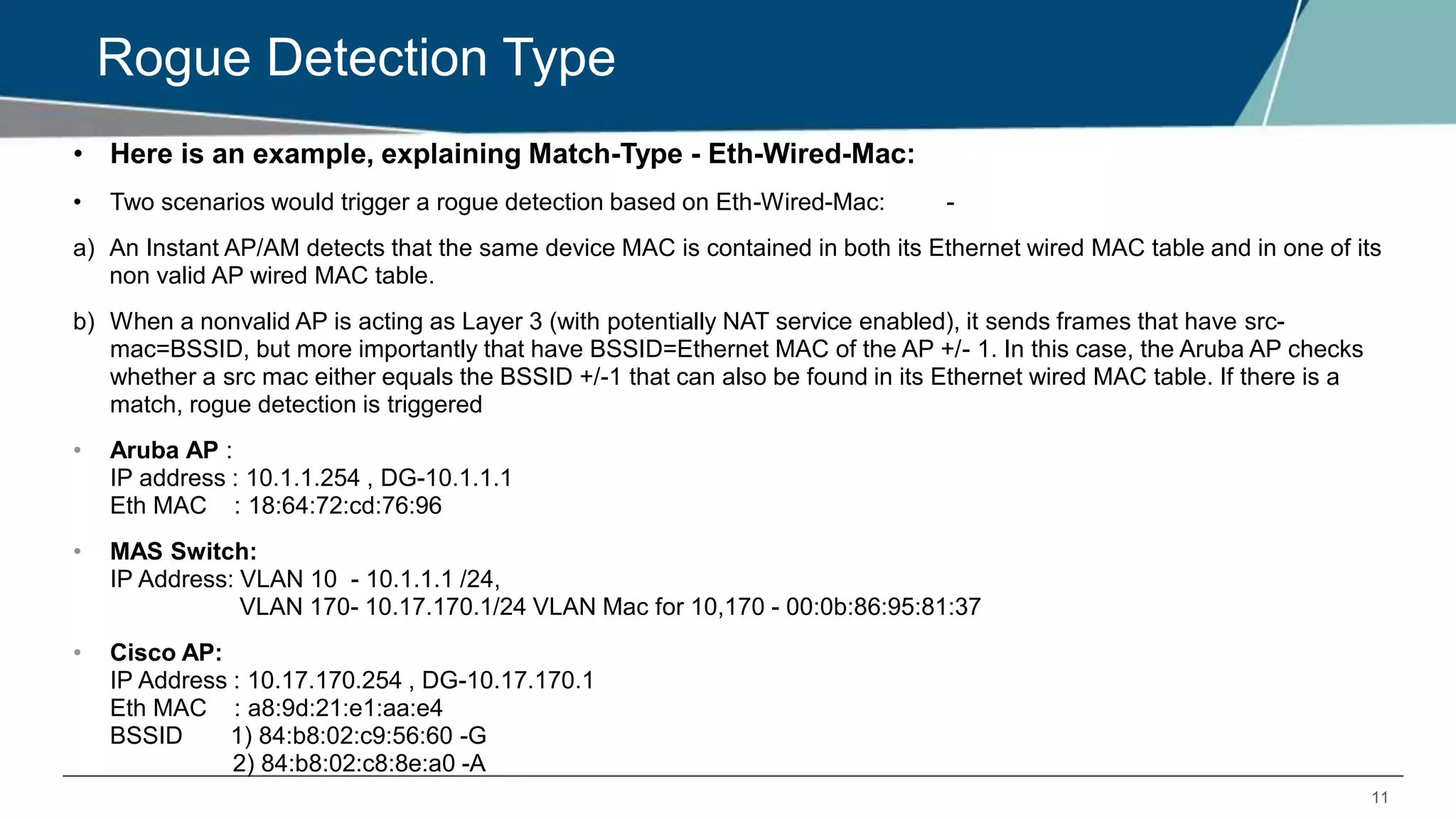 11
Rogue Detection Type
• Here is an example, explaining Match-Type - Eth-Wired-Mac:
• Two scenarios would trigger a rogue detection based on Eth-Wired-Mac: -
a) An Instant AP/AM detects that the same device MAC is contained in both its Ethernet wired MAC table and in one of its
non valid AP wired MAC table.
b) When a nonvalid AP is acting as Layer 3 (with potentially NAT service enabled), it sends frames that have src-
mac=BSSID, but more importantly that have BSSID=Ethernet MAC of the AP +/- 1. In this case, the Aruba AP checks
whether a src mac either equals the BSSID +/-1 that can also be found in its Ethernet wired MAC table. If there is a
match, rogue detection is triggered
• Aruba AP :
IP address : 10.1.1.254 , DG-10.1.1.1
Eth MAC : 18:64:72:cd:76:96
• MAS Switch:
IP Address: VLAN 10 - 10.1.1.1 /24,
VLAN 170- 10.17.170.1/24 VLAN Mac for 10,170 - 00:0b:86:95:81:37
• Cisco AP:
IP Address : 10.17.170.254 , DG-10.17.170.1
Eth MAC : a8:9d:21:e1:aa:e4
BSSID 1) 84:b8:02:c9:56:60 -G
2) 84:b8:02:c8:8e:a0 -A
 
